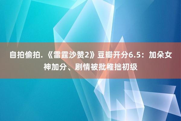 自拍偷拍. 《雷霆沙赞2》豆瓣开分6.5：加朵女神加分、剧情被批稚拙初级