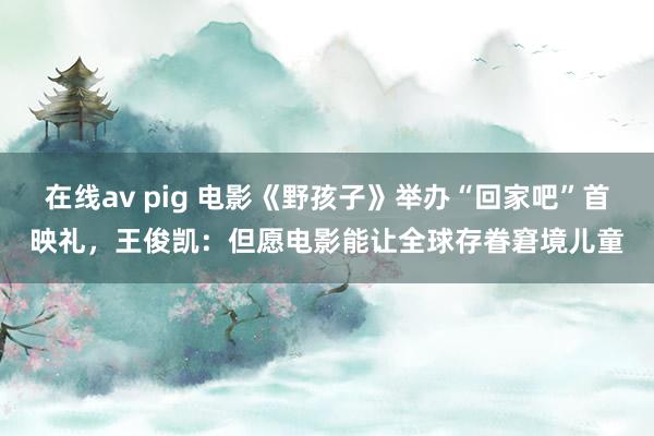 在线av pig 电影《野孩子》举办“回家吧”首映礼，王俊凯：但愿电影能让全球存眷窘境儿童