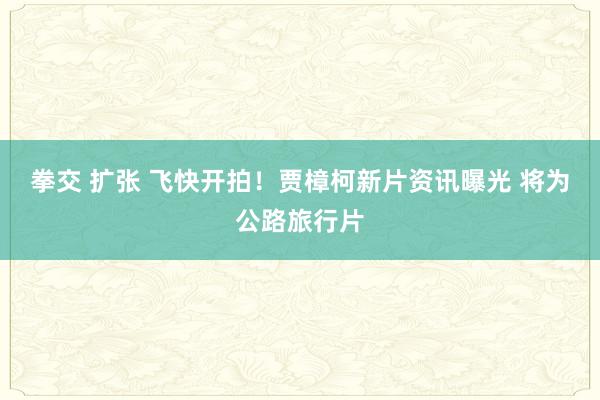 拳交 扩张 飞快开拍！贾樟柯新片资讯曝光 将为公路旅行片