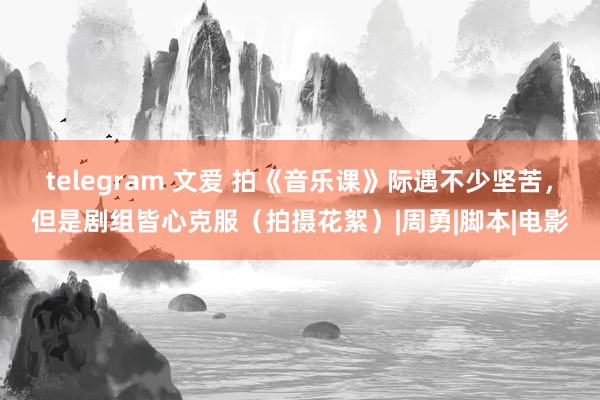 telegram 文爱 拍《音乐课》际遇不少坚苦，但是剧组皆心克服（拍摄花絮）|周勇|脚本|电影