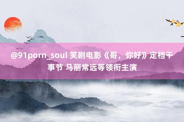 @91porn_soul 笑剧电影《哥，你好》定档干事节 马丽常远等领衔主演