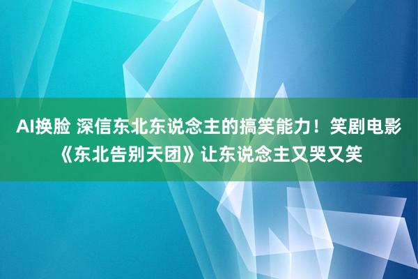 AI换脸 深信东北东说念主的搞笑能力！笑剧电影《东北告别天团》让东说念主又哭又笑