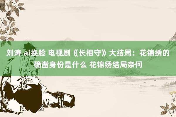 刘涛 ai换脸 电视剧《长相守》大结局：花锦绣的确凿身份是什么 花锦绣结局奈何