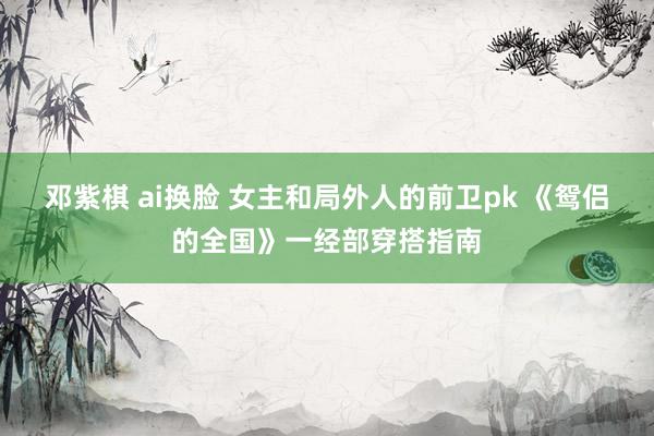 邓紫棋 ai换脸 女主和局外人的前卫pk 《鸳侣的全国》一经部穿搭指南