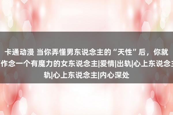 卡通动漫 当你弄懂男东说念主的“天性”后，你就知说念如何作念一个有魔力的女东说念主|爱情|出轨|心上东说念主|内心深处