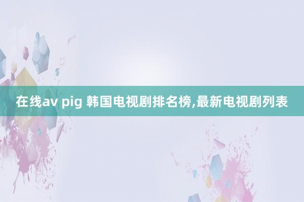 在线av pig 韩国电视剧排名榜,最新电视剧列表