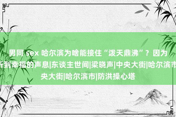 男同 sex 哈尔滨为啥能接住“泼天鼎沸”？因为松花江畔能听到幸福的声息|东谈主世间|梁晓声|中央大街|哈尔滨市|防洪操心塔