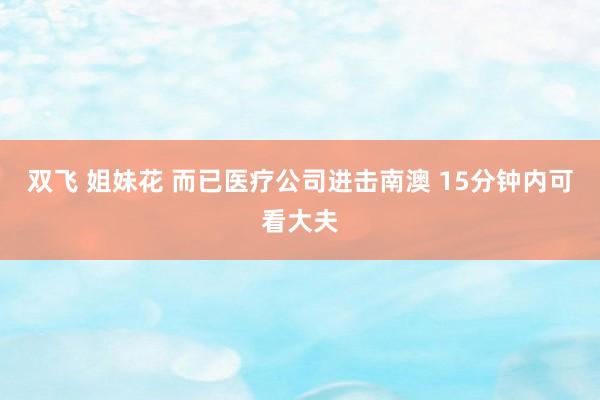 双飞 姐妹花 而已医疗公司进击南澳 15分钟内可看大夫