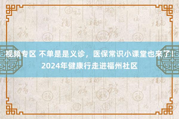 视频专区 不单是是义诊，医保常识小课堂也来了！2024年健康行走进福州社区