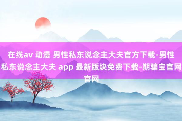 在线av 动漫 男性私东说念主大夫官方下载-男性私东说念主大夫 app 最新版块免费下载-期骗宝官网