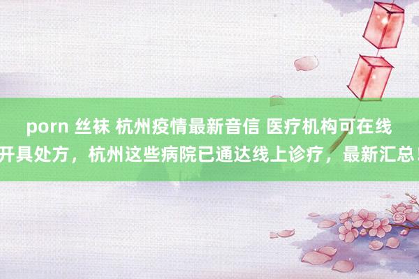 porn 丝袜 杭州疫情最新音信 医疗机构可在线开具处方，杭州这些病院已通达线上诊疗，最新汇总！