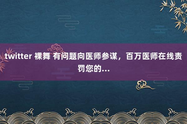 twitter 裸舞 有问题向医师参谋，百万医师在线责罚您的...