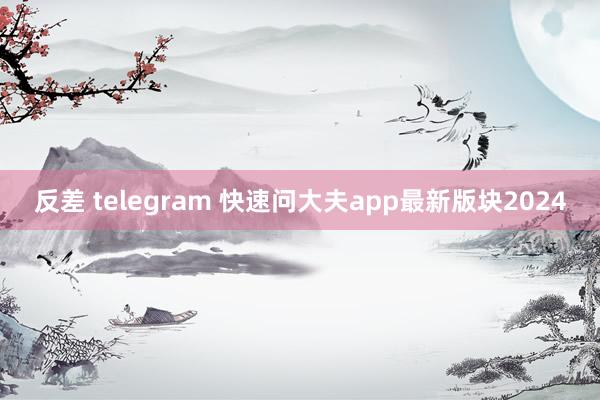 反差 telegram 快速问大夫app最新版块2024