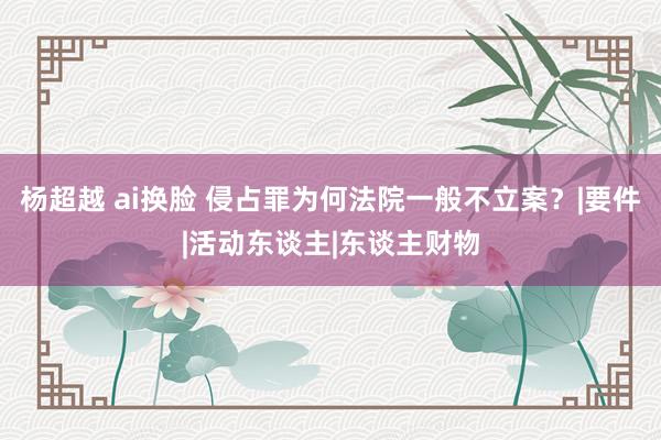 杨超越 ai换脸 侵占罪为何法院一般不立案？|要件|活动东谈主|东谈主财物