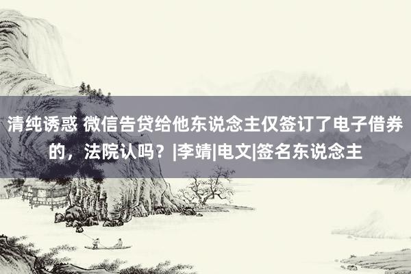 清纯诱惑 微信告贷给他东说念主仅签订了电子借券的，法院认吗？|李靖|电文|签名东说念主