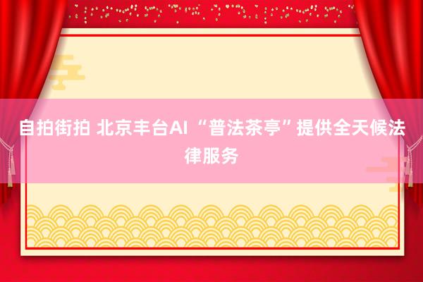 自拍街拍 北京丰台AI “普法茶亭”提供全天候法律服务