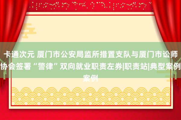 卡通次元 厦门市公安局监所措置支队与厦门市讼师协会签署“警律”双向就业职责左券|职责站|典型案例