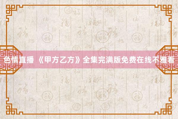 色情直播 《甲方乙方》全集完满版免费在线不雅看