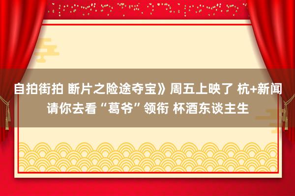 自拍街拍 断片之险途夺宝》周五上映了 杭+新闻请你去看“葛爷”领衔 杯酒东谈主生