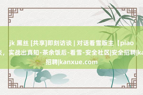 jk 黑丝 [共享]即刻访谈 | 对话看雪版主【piaox】：莫畅谈，实战出真知-茶余饭后-看雪-安全社区|安全招聘|kanxue.com