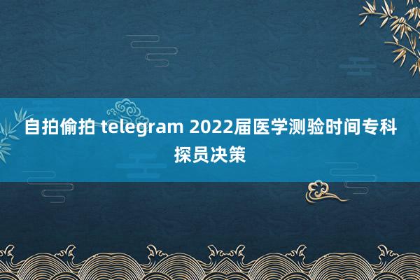 自拍偷拍 telegram 2022届医学测验时间专科探员决策