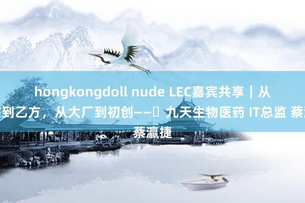 hongkongdoll nude LEC嘉宾共享｜从甲方到乙方，从大厂到初创——​九天生物医药 IT总监 蔡瀛捷