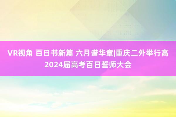 VR视角 百日书新篇 六月谱华章|重庆二外举行高2024届高考百日誓师大会