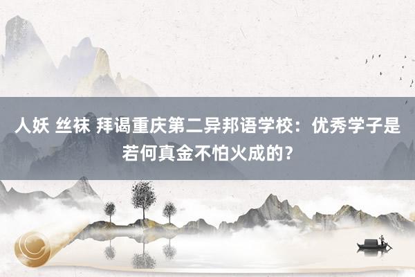 人妖 丝袜 拜谒重庆第二异邦语学校：优秀学子是若何真金不怕火成的？