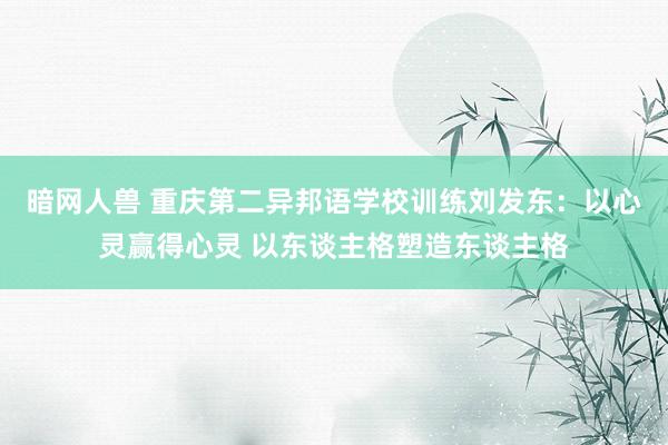 暗网人兽 重庆第二异邦语学校训练刘发东：以心灵赢得心灵 以东谈主格塑造东谈主格