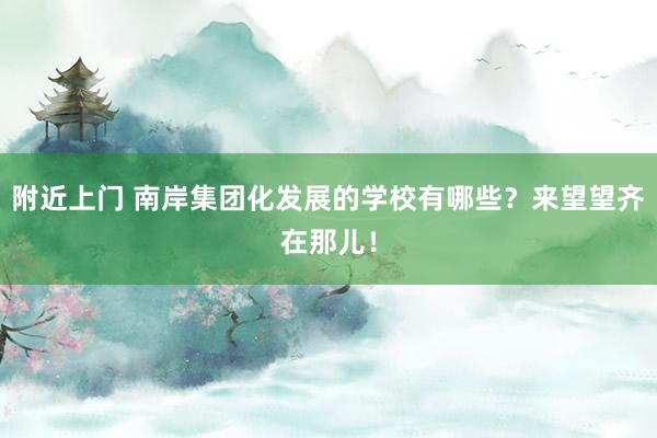 附近上门 南岸集团化发展的学校有哪些？来望望齐在那儿！