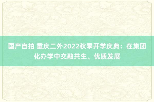 国产自拍 重庆二外2022秋季开学庆典：在集团化办学中交融共生、优质发展