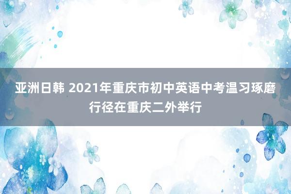 亚洲日韩 2021年重庆市初中英语中考温习琢磨行径在重庆二外举行