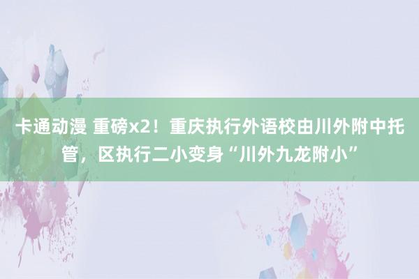 卡通动漫 重磅x2！重庆执行外语校由川外附中托管，区执行二小变身“川外九龙附小”