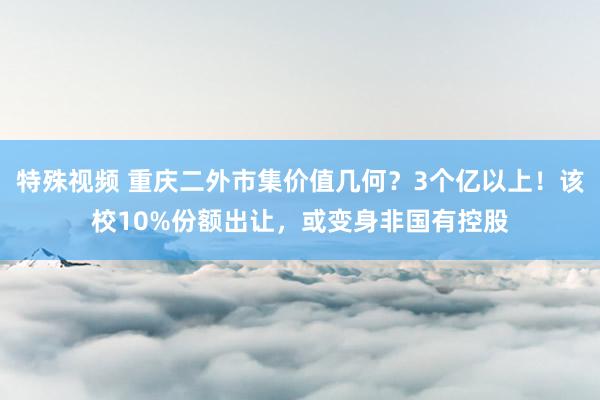 特殊视频 重庆二外市集价值几何？3个亿以上！该校10%份额出让，或变身非国有控股