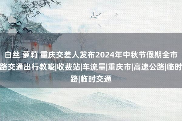 白丝 萝莉 重庆交差人发布2024年中秋节假期全市说念路交通出行教唆|收费站|车流量|重庆市|高速公路|临时交通