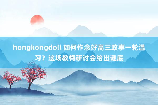 hongkongdoll 如何作念好高三政事一轮温习？这场教悔研讨会给出谜底