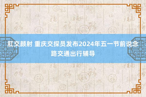 肛交颜射 重庆交探员发布2024年五一节前说念路交通出行辅导