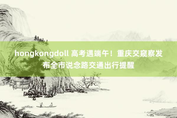 hongkongdoll 高考遇端午！重庆交窥察发布全市说念路交通出行提醒