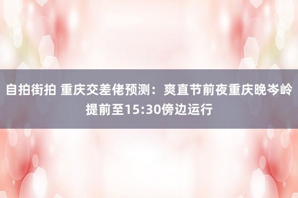 自拍街拍 重庆交差佬预测：爽直节前夜重庆晚岑岭提前至15:30傍边运行